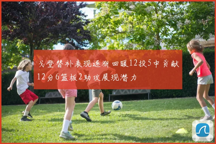 戈登替补表现逐渐回暖12投5中贡献12分6篮板2助攻展现潜力