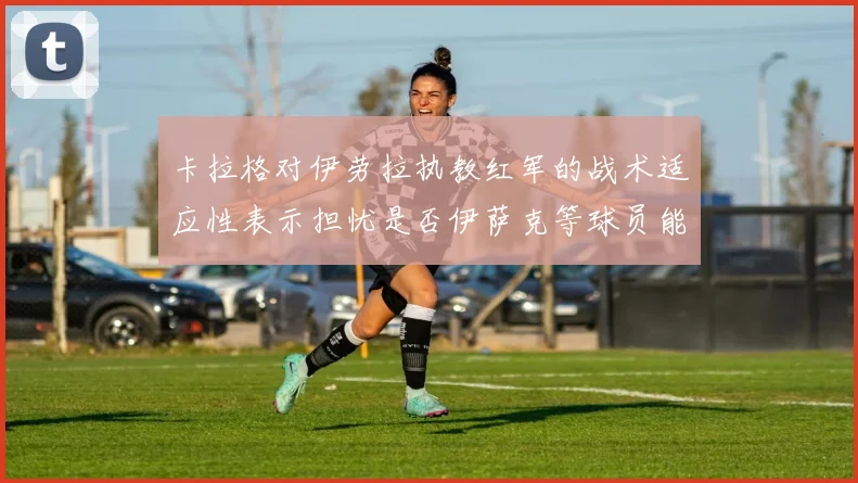 卡拉格对伊劳拉执教红军的战术适应性表示担忧是否伊萨克等球员能融入