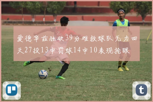 爱德华兹独砍39分难救球队无力回天27投13中罚球14中10表现抢眼