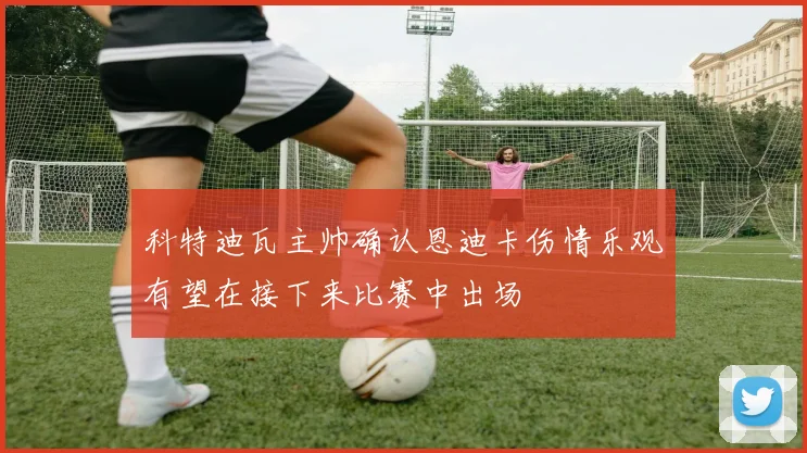 科特迪瓦主帅确认恩迪卡伤情乐观有望在接下来比赛中出场