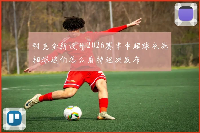 耐克全新设计2026赛季中超球衣亮相球迷们怎么看待这次发布