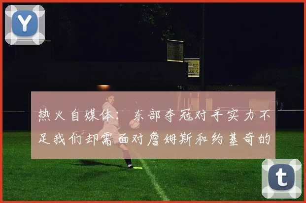 热火自媒体：东部夺冠对手实力不足我们却需面对詹姆斯和约基奇的挑战