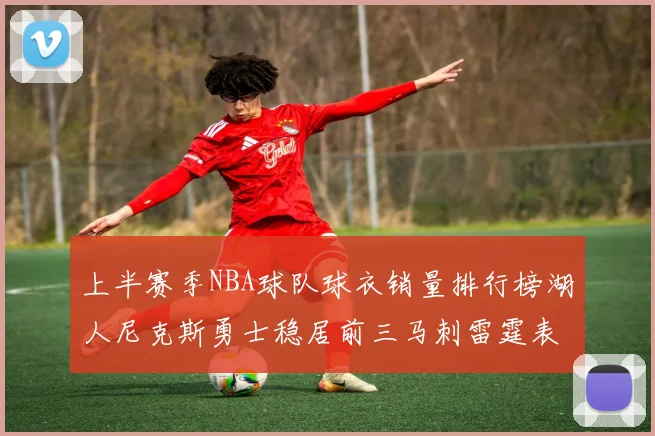 上半赛季NBA球队球衣销量排行榜湖人尼克斯勇士稳居前三马刺雷霆表现抢眼