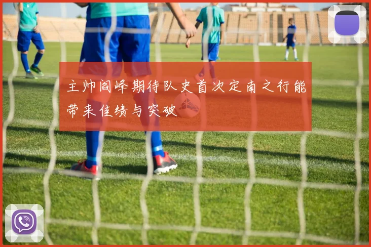 主帅阎峰期待队史首次定南之行能带来佳绩与突破
