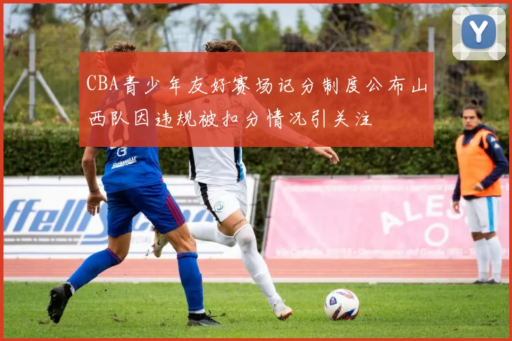 CBA青少年友好赛场记分制度公布山西队因违规被扣分情况引关注
