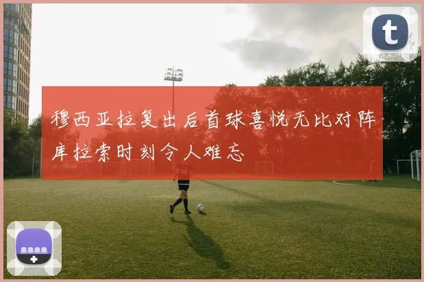 穆西亚拉复出后首球喜悦无比对阵库拉索时刻令人难忘