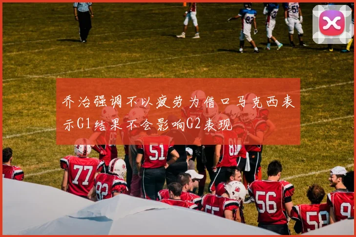 乔治强调不以疲劳为借口马克西表示G1结果不会影响G2表现