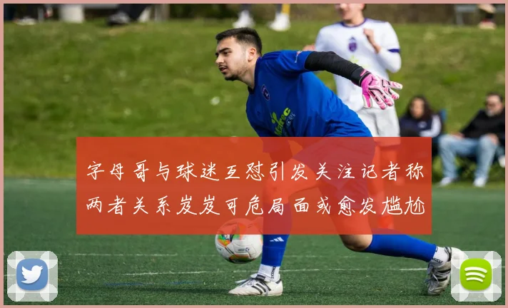 字母哥与球迷互怼引发关注记者称两者关系岌岌可危局面或愈发尴尬
