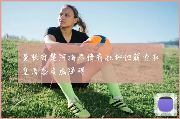 曼联对楚阿梅尼情有独钟但薪资和皇马态度成障碍