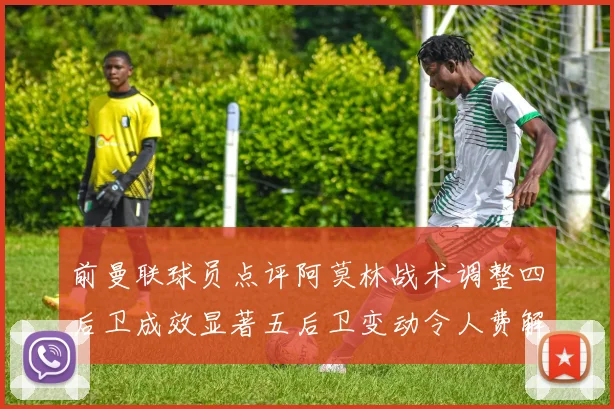 前曼联球员点评阿莫林战术调整四后卫成效显著五后卫变动令人费解