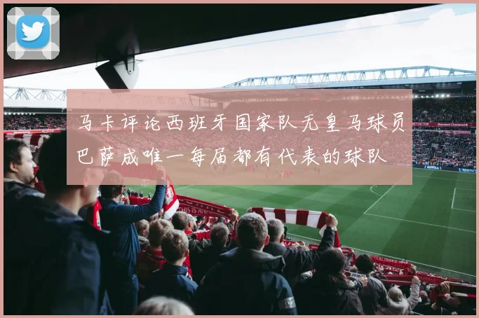 马卡评论西班牙国家队无皇马球员巴萨成唯一每届都有代表的球队