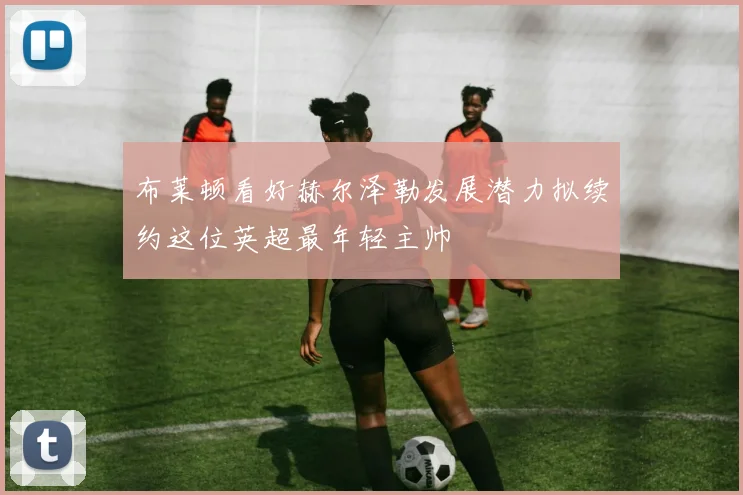 布莱顿看好赫尔泽勒发展潜力拟续约这位英超最年轻主帅